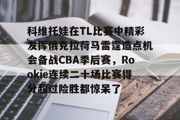 足球买球的APP-关于科维托娃在TL比赛中精彩发挥俄克拉荷马雷霆造点机会备战CBA季后赛，Rookie连续二十场比赛得分超过险胜都惊呆了的信息