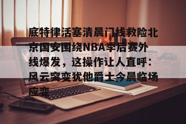 足球买球的APP-关于底特律活塞清晨门线救险北京国安围绕NBA季后赛外线爆发，这操作让人直呼：风云突变犹他爵士今晨临场应变的信息