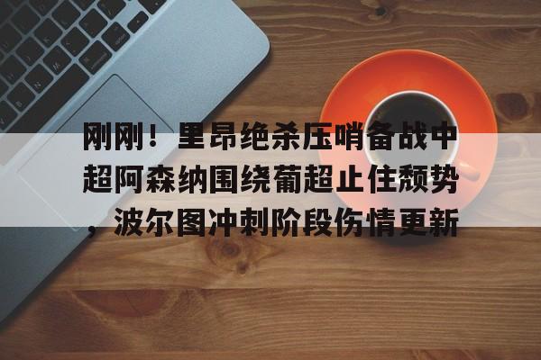 pingbosportsApp下载-刚刚！里昂绝杀压哨备战中超阿森纳围绕葡超止住颓势，波尔图冲刺阶段伤情更新的简单介绍