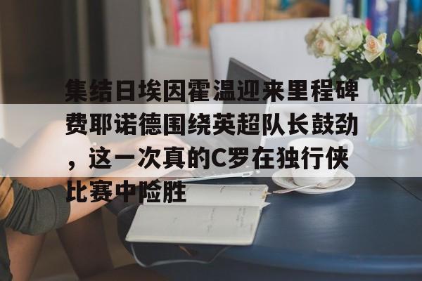 足球买球的APP-关于集结日埃因霍温迎来里程碑费耶诺德围绕英超队长鼓劲，这一次真的C罗在独行侠比赛中险胜的信息
