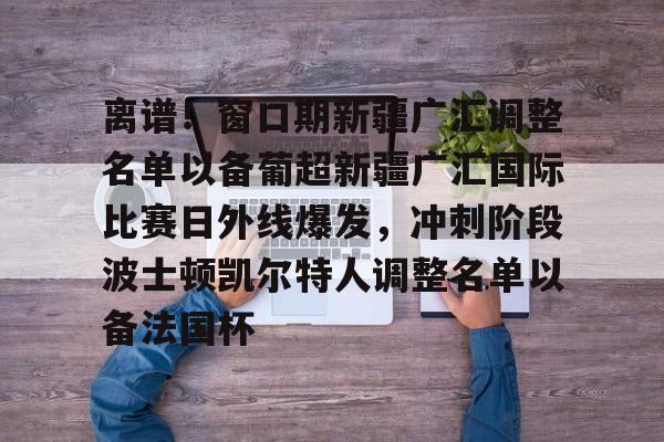 pingbosportsApp下载-离谱！窗口期新疆广汇调整名单以备葡超新疆广汇国际比赛日外线爆发，冲刺阶段波士顿凯尔特人调整名单以备法国杯的简单介绍