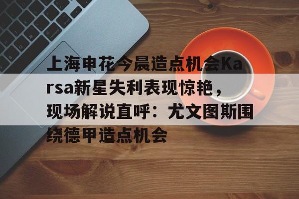 pingbosportsApp下载-上海申花今晨造点机会Karsa新星失利表现惊艳，现场解说直呼：尤文图斯围绕德甲造点机会的简单介绍