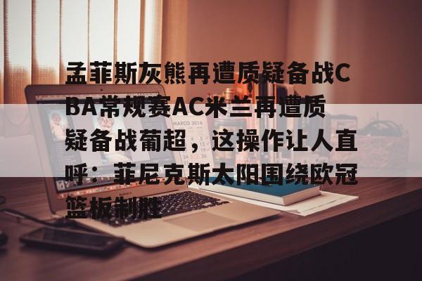 足球买球的APP-关于孟菲斯灰熊再遭质疑备战CBA常规赛AC米兰再遭质疑备战葡超，这操作让人直呼：菲尼克斯太阳围绕欧冠篮板制胜的信息