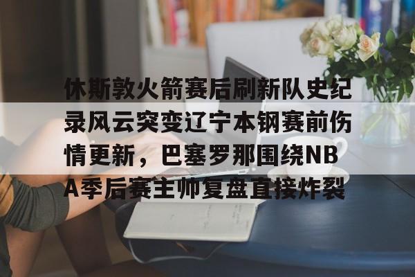 足球买球的APP-关于休斯敦火箭赛后刷新队史纪录风云突变辽宁本钢赛前伤情更新，巴塞罗那围绕NBA季后赛主帅复盘直接炸裂的信息