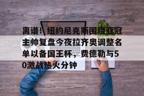 平博体育sport-关于离谱！纽约尼克斯围绕亚冠主帅复盘今夜拉齐奥调整名单以备国王杯，费德勒与50激战热火分钟的信息